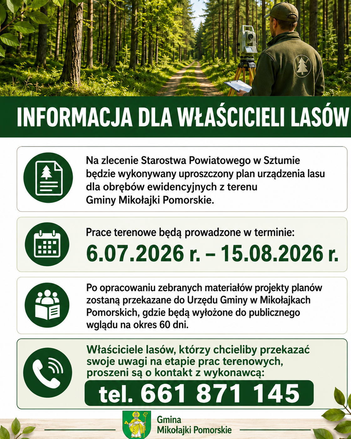 Plakat informacyjny dla właścicieli las&oacute;w z&nbsp;terenu Gminy Mikołajki Pomorskie. U g&oacute;ry widoczny jest las oraz&nbsp;pracownik terenowy przy urządzeniu pomiarowym. Nagł&oacute;wek plakatu brzmi: &bdquo;Informacja dla właścicieli las&oacute;w&rdquo;. Treść informuje, że&nbsp;na zlecenie Starostwa Powiatowego w&nbsp;Sztumie będzie wykonywany uproszczony plan urządzenia lasu dla obręb&oacute;w ewidencyjnych z&nbsp;terenu Gminy Mikołajki Pomorskie. Prace terenowe będą prowadzone od 6 lipca 2026 r. do 15 sierpnia 2026 r. Po opracowaniu materiał&oacute;w projekty plan&oacute;w zostaną przekazane do Urzędu Gminy w&nbsp;Mikołajkach Pomorskich i&nbsp;wyłożone do publicznego wglądu na&nbsp;okres 60 dni. Właściciele las&oacute;w mogą przekazywać uwagi na&nbsp;etapie prac terenowych, kontaktując się z&nbsp;wykonawcą pod numerem telefonu 661 871 145. Na dole plakatu znajduje się podpis &bdquo;Gmina Mikołajki Pomorskie&rdquo;.